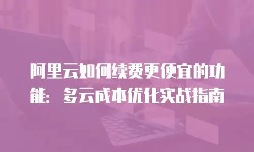 阿里云如何续费更便宜的功能：多云成本优化实战指南