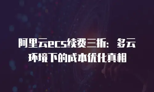 阿里云ecs续费三折：多云环境下的成本优化真相