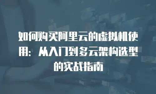 如何购买阿里云的虚拟机使用：从入门到多云架构选型的实战指南