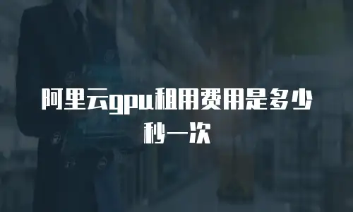 阿里云gpu租用费用是多少秒一次