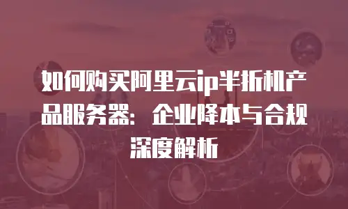 如何购买阿里云ip半折机产品服务器：企业降本与合规深度解析