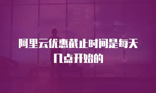 阿里云优惠截止时间是每天几点开始的