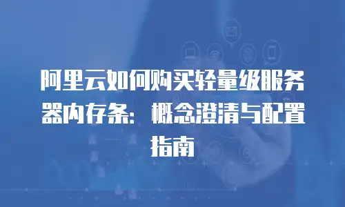 阿里云如何购买轻量级服务器内存条：概念澄清与配置指南