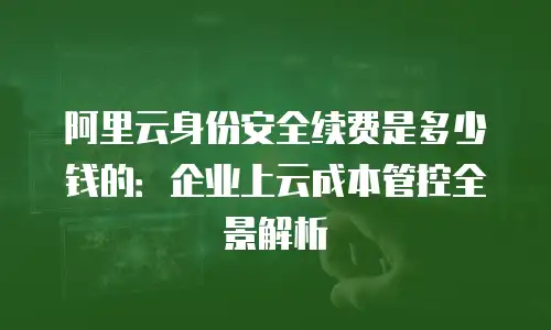 阿里云身份安全续费是多少钱的：企业上云成本管控全景解析