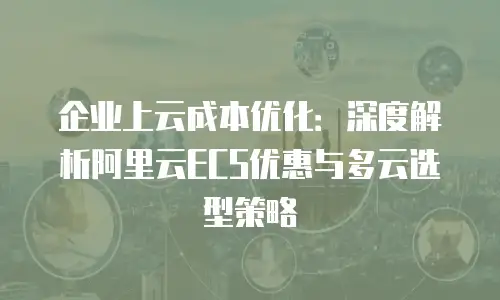 企业上云成本优化：深度解析阿里云ECS优惠与多云选型策略