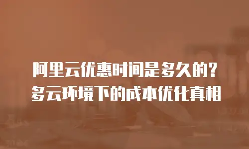 阿里云优惠时间是多久的？多云环境下的成本优化真相