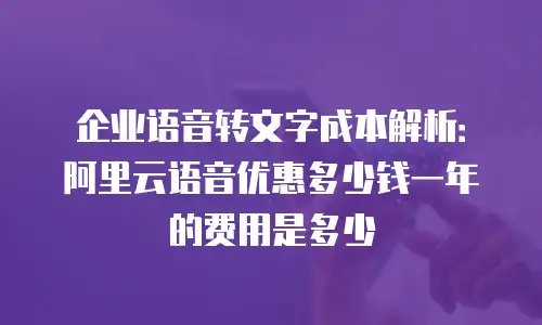 企业语音转文字成本解析：阿里云语音优惠多少钱一年的费用是多少