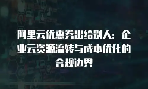 阿里云优惠券出给别人：企业云资源流转与成本优化的合规边界