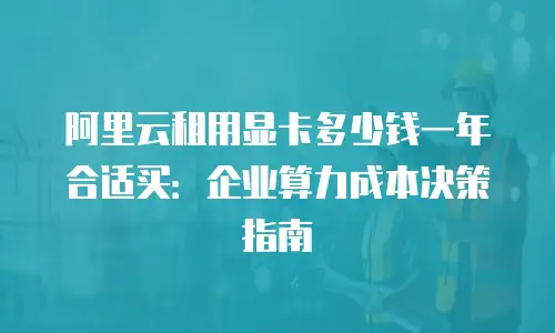 阿里云租用显卡多少钱一年合适买：企业算力成本决策指南
