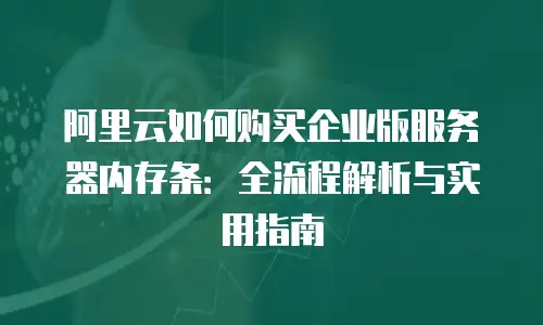 阿里云如何购买企业版服务器内存条：全流程解析与实用指南