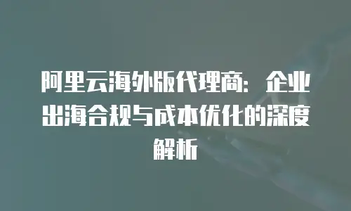 阿里云海外版代理商：企业出海合规与成本优化的深度解析