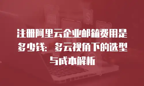 注册阿里云企业邮箱费用是多少钱：多云视角下的选型与成本解析