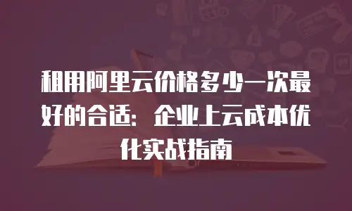 租用阿里云价格多少一次最好的合适：企业上云成本优化实战指南