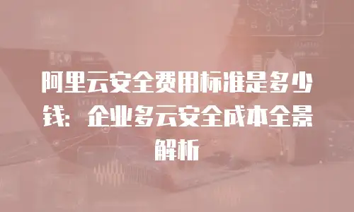 阿里云安全费用标准是多少钱：企业多云安全成本全景解析
