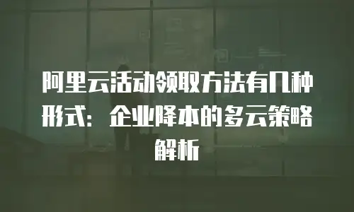 阿里云活动领取方法有几种形式：企业降本的多云策略解析
