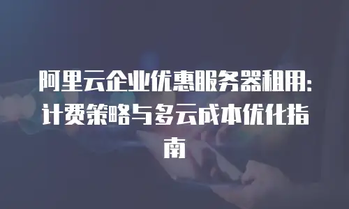 阿里云企业优惠服务器租用：计费策略与多云成本优化指南