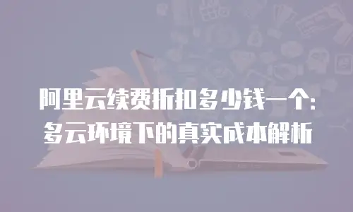 阿里云续费折扣多少钱一个：多云环境下的真实成本解析