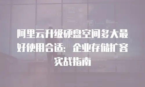 阿里云升级硬盘空间多大最好使用合适：企业存储扩容实战指南