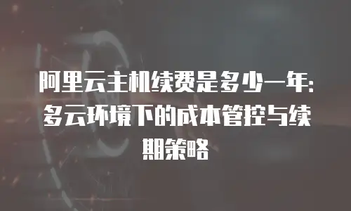 阿里云主机续费是多少一年：多云环境下的成本管控与续期策略