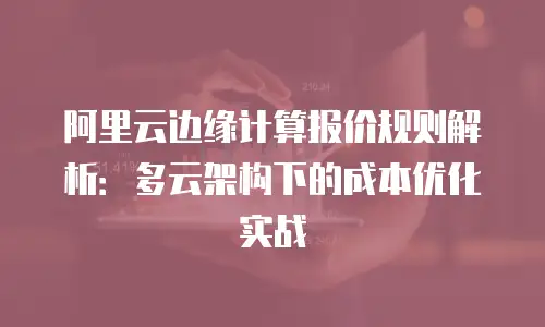 阿里云边缘计算报价规则解析：多云架构下的成本优化实战