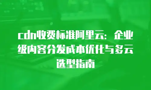 cdn收费标准阿里云：企业级内容分发成本优化与多云选型指南