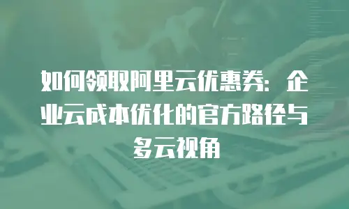 如何领取阿里云优惠券：企业云成本优化的官方路径与多云视角