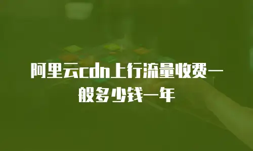 阿里云cdn上行流量收费一般多少钱一年