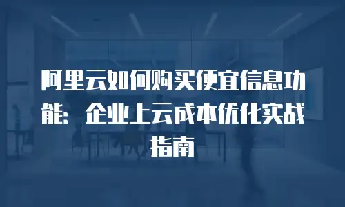 阿里云如何购买便宜信息功能：企业上云成本优化实战指南
