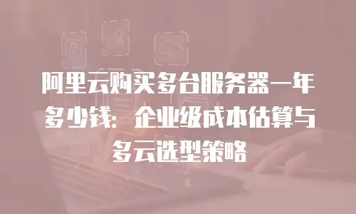 阿里云购买多台服务器一年多少钱：企业级成本估算与多云选型策略