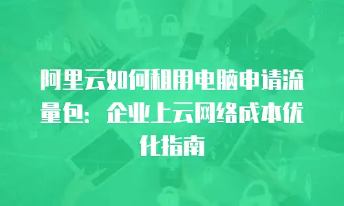 阿里云如何租用电脑申请流量包：企业上云网络成本优化指南