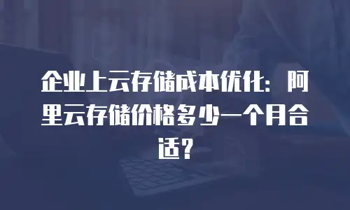 企业上云存储成本优化：阿里云存储价格多少一个月合适？