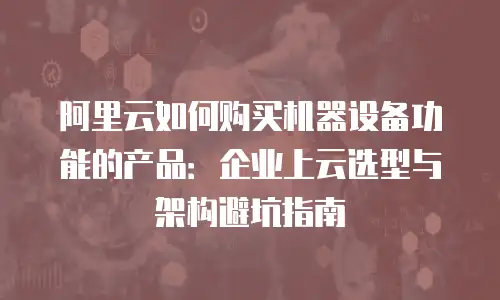 阿里云如何购买机器设备功能的产品：企业上云选型与架构避坑指南