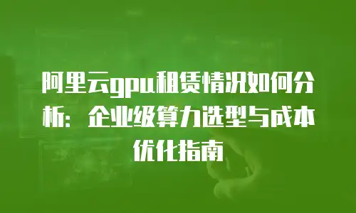 阿里云gpu租赁情况如何分析：企业级算力选型与成本优化指南