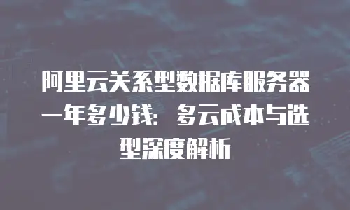 阿里云关系型数据库服务器一年多少钱：多云成本与选型深度解析