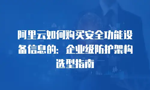阿里云如何购买安全功能设备信息的：企业级防护架构选型指南
