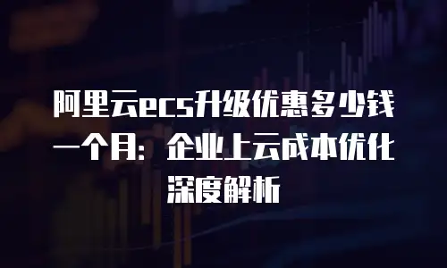阿里云ecs升级优惠多少钱一个月：企业上云成本优化深度解析