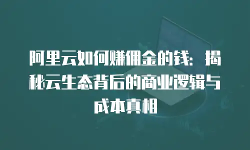 阿里云如何赚佣金的钱：揭秘云生态背后的商业逻辑与成本真相