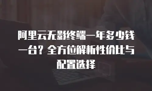 阿里云无影终端一年多少钱一台？全方位解析性价比与配置选择