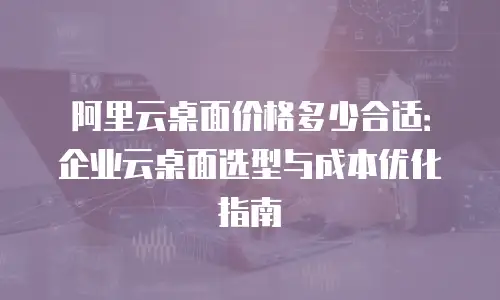 阿里云桌面价格多少合适：企业云桌面选型与成本优化指南