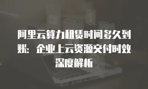 阿里云算力租赁时间多久到账：企业上云资源交付时效深度解析