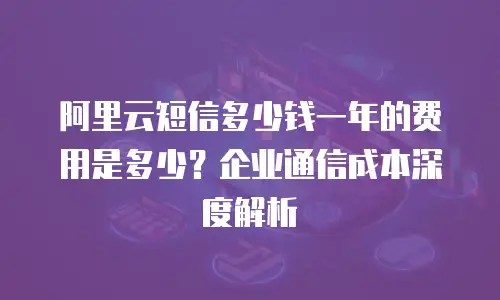 阿里云短信多少钱一年的费用是多少？企业通信成本深度解析