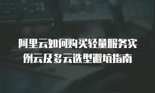 阿里云如何购买轻量服务实例云及多云选型避坑指南