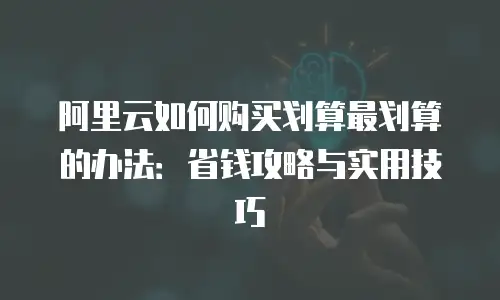 阿里云如何购买划算最划算的办法：省钱攻略与实用技巧