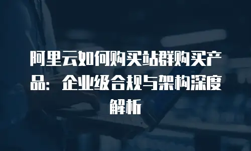 阿里云如何购买站群购买产品：企业级合规与架构深度解析