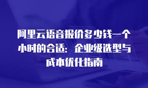 阿里云语音报价多少钱一个小时的合适：企业级选型与成本优化指南