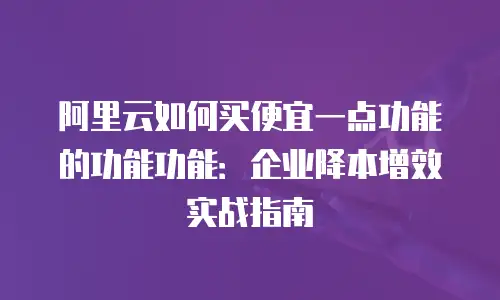 阿里云如何买便宜一点功能的功能功能：企业降本增效实战指南
