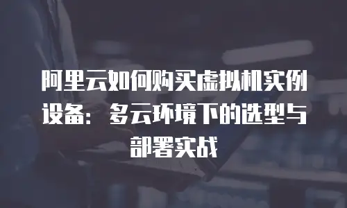 阿里云如何购买虚拟机实例设备：多云环境下的选型与部署实战