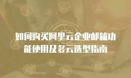 如何购买阿里云企业邮箱功能使用及多云选型指南