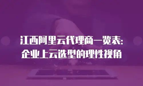 江西阿里云代理商一览表：企业上云选型的理性视角