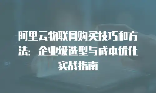 阿里云物联网购买技巧和方法：企业级选型与成本优化实战指南
